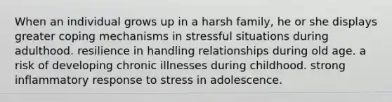 When an individual grows up in a harsh family, he or she displays greater coping mechanisms in stressful situations during adulthood. resilience in handling relationships during old age. a risk of developing chronic illnesses during childhood. strong inflammatory response to stress in adolescence.