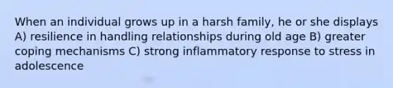 When an individual grows up in a harsh family, he or she displays A) resilience in handling relationships during old age B) greater coping mechanisms C) strong inflammatory response to stress in adolescence