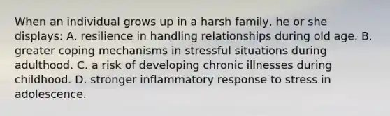 When an individual grows up in a harsh family, he or she displays: A. resilience in handling relationships during old age. B. greater coping mechanisms in stressful situations during adulthood. C. a risk of developing chronic illnesses during childhood. D. stronger inflammatory response to stress in adolescence.