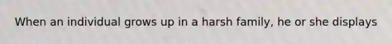 When an individual grows up in a harsh family, he or she displays