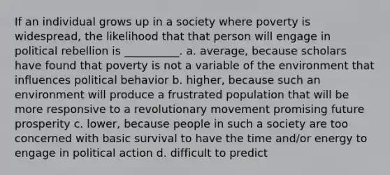 If an individual grows up in a society where poverty is widespread, the likelihood that that person will engage in political rebellion is __________. a. average, because scholars have found that poverty is not a variable of the environment that influences political behavior b. higher, because such an environment will produce a frustrated population that will be more responsive to a revolutionary movement promising future prosperity c. lower, because people in such a society are too concerned with basic survival to have the time and/or energy to engage in political action d. difficult to predict