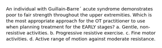 An individual with Guillain-Barre´ acute syndrome demonstrates poor to fair strength throughout the upper extremities. Which is the most appropriate approach for the OT practitioner to use when planning treatment for the EARLY stages? a. Gentle, non-resistive activities. b. Progressive resistive exercise. c. Fine motor activities. d. Active range of motion against moderate resistance.