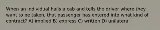 When an individual hails a cab and tells the driver where they want to be taken, that passenger has entered into what kind of contract? A) implied B) express C) written D) unilateral