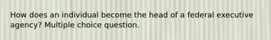 How does an individual become the head of a federal executive agency? Multiple choice question.