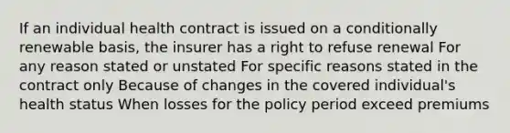 If an individual health contract is issued on a conditionally renewable basis, the insurer has a right to refuse renewal For any reason stated or unstated For specific reasons stated in the contract only Because of changes in the covered individual's health status When losses for the policy period exceed premiums