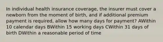 In individual health insurance coverage, the insurer must cover a newborn from the moment of birth, and if additional premium payment is required, allow how many days for payment? AWithin 10 calendar days BWithin 15 working days CWithin 31 days of birth DWithin a reasonable period of time