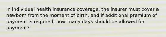 In individual health insurance coverage, the insurer must cover a newborn from the moment of birth, and if additional premium of payment is required, how many days should be allowed for payment?