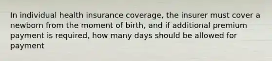 In individual health insurance coverage, the insurer must cover a newborn from the moment of birth, and if additional premium payment is required, how many days should be allowed for payment