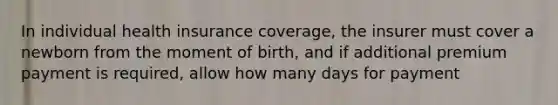 In individual health insurance coverage, the insurer must cover a newborn from the moment of birth, and if additional premium payment is required, allow how many days for payment