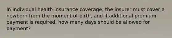 In individual health insurance coverage, the insurer must cover a newborn from the moment of birth, and if additional premium payment is required, how many days should be allowed for payment?