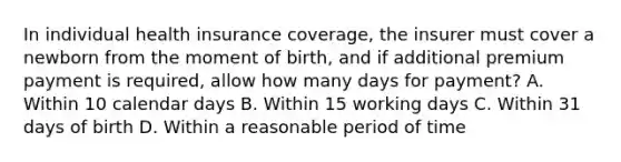 In individual health insurance coverage, the insurer must cover a newborn from the moment of birth, and if additional premium payment is required, allow how many days for payment? A. Within 10 calendar days B. Within 15 working days C. Within 31 days of birth D. Within a reasonable period of time