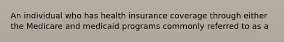 An individual who has health insurance coverage through either the Medicare and medicaid programs commonly referred to as a