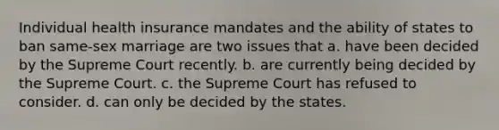 Individual health insurance mandates and the ability of states to ban same-sex marriage are two issues that a. have been decided by the Supreme Court recently. b. are currently being decided by the Supreme Court. c. the Supreme Court has refused to consider. d. can only be decided by the states.