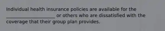 Individual health insurance policies are available for the _____________________ or others who are dissatisfied with the coverage that their group plan provides.