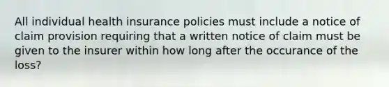 All individual health insurance policies must include a notice of claim provision requiring that a written notice of claim must be given to the insurer within how long after the occurance of the loss?