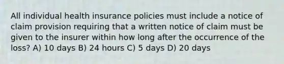 All individual health insurance policies must include a notice of claim provision requiring that a written notice of claim must be given to the insurer within how long after the occurrence of the loss? A) 10 days B) 24 hours C) 5 days D) 20 days