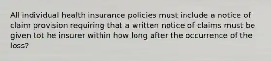 All individual health insurance policies must include a notice of claim provision requiring that a written notice of claims must be given tot he insurer within how long after the occurrence of the loss?