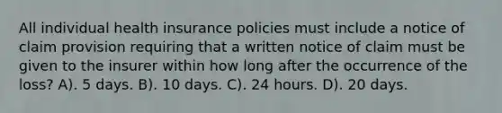 All individual health insurance policies must include a notice of claim provision requiring that a written notice of claim must be given to the insurer within how long after the occurrence of the loss? A). 5 days. B). 10 days. C). 24 hours. D). 20 days.