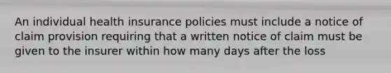 An individual health insurance policies must include a notice of claim provision requiring that a written notice of claim must be given to the insurer within how many days after the loss