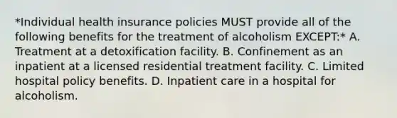 *Individual health insurance policies MUST provide all of the following benefits for the treatment of alcoholism EXCEPT:* A. Treatment at a detoxification facility. B. Confinement as an inpatient at a licensed residential treatment facility. C. Limited hospital policy benefits. D. Inpatient care in a hospital for alcoholism.