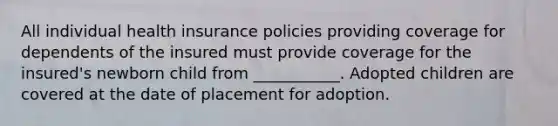 All individual health insurance policies providing coverage for dependents of the insured must provide coverage for the insured's newborn child from ___________. Adopted children are covered at the date of placement for adoption.