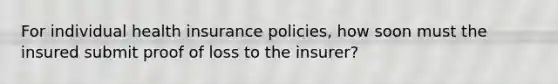 For individual health insurance policies, how soon must the insured submit proof of loss to the insurer?