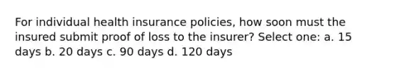 For individual health insurance policies, how soon must the insured submit proof of loss to the insurer? Select one: a. 15 days b. 20 days c. 90 days d. 120 days