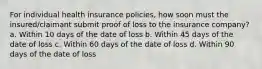 For individual health insurance policies, how soon must the insured/claimant submit proof of loss to the insurance company? a. Within 10 days of the date of loss b. Within 45 days of the date of loss c. Within 60 days of the date of loss d. Within 90 days of the date of loss