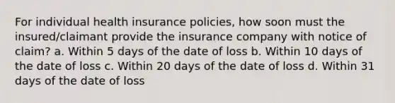 For individual health insurance policies, how soon must the insured/claimant provide the insurance company with notice of claim? a. Within 5 days of the date of loss b. Within 10 days of the date of loss c. Within 20 days of the date of loss d. Within 31 days of the date of loss