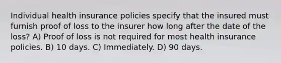 Individual health insurance policies specify that the insured must furnish proof of loss to the insurer how long after the date of the loss? A) Proof of loss is not required for most health insurance policies. B) 10 days. C) Immediately. D) 90 days.