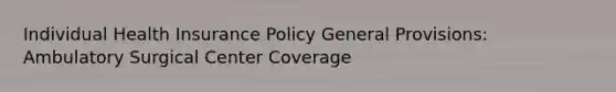 Individual Health Insurance Policy General Provisions: Ambulatory Surgical Center Coverage