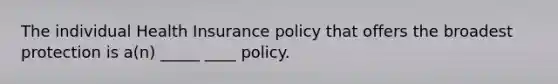 The individual Health Insurance policy that offers the broadest protection is a(n) _____ ____ policy.