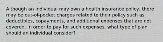 Although an individual may own a health insurance policy, there may be out-of-pocket charges related to their policy such as deductibles, copayments, and additional expenses that are not covered. In order to pay for such expenses, what type of plan should an individual consider?