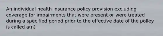 An individual health insurance policy provision excluding coverage for impairments that were present or were treated during a specified period prior to the effective date of the polley is called a(n)