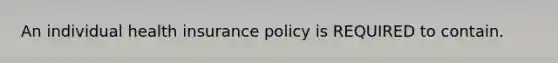 An individual health insurance policy is REQUIRED to contain.