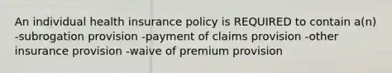 An individual health insurance policy is REQUIRED to contain a(n) -subrogation provision -payment of claims provision -other insurance provision -waive of premium provision