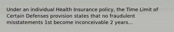 Under an individual Health Insurance policy, the Time Limit of Certain Defenses provision states that no fraudulent misstatements 1st become inconceivable 2 years...