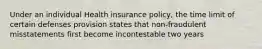 Under an individual Health insurance policy, the time limit of certain defenses provision states that non-fraudulent misstatements first become incontestable two years