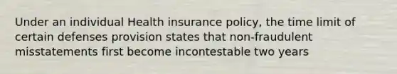 Under an individual Health insurance policy, the time limit of certain defenses provision states that non-fraudulent misstatements first become incontestable two years