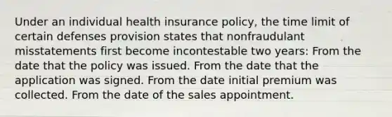 Under an individual health insurance policy, the time limit of certain defenses provision states that nonfraudulant misstatements first become incontestable two years: From the date that the policy was issued. From the date that the application was signed. From the date initial premium was collected. From the date of the sales appointment.