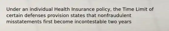 Under an individual Health Insurance policy, the Time Limit of certain defenses provision states that nonfraudulent misstatements first become incontestable two years