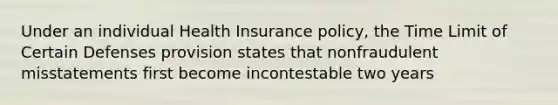 Under an individual Health Insurance policy, the Time Limit of Certain Defenses provision states that nonfraudulent misstatements first become incontestable two years