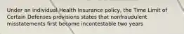 Under an individual Health Insurance policy, the Time Limit of Certain Defenses provisions states that nonfraudulent misstatements first become incontestable two years