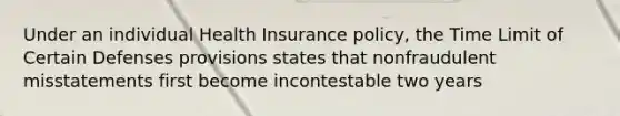 Under an individual Health Insurance policy, the Time Limit of Certain Defenses provisions states that nonfraudulent misstatements first become incontestable two years