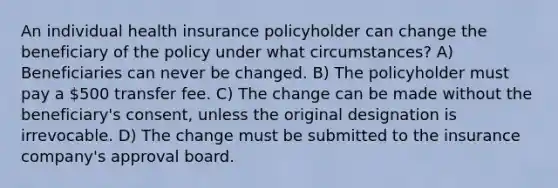 An individual health insurance policyholder can change the beneficiary of the policy under what circumstances? A) Beneficiaries can never be changed. B) The policyholder must pay a 500 transfer fee. C) The change can be made without the beneficiary's consent, unless the original designation is irrevocable. D) The change must be submitted to the insurance company's approval board.