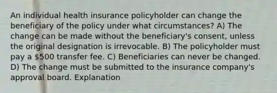 An individual health insurance policyholder can change the beneficiary of the policy under what circumstances? A) The change can be made without the beneficiary's consent, unless the original designation is irrevocable. B) The policyholder must pay a 500 transfer fee. C) Beneficiaries can never be changed. D) The change must be submitted to the insurance company's approval board. Explanation