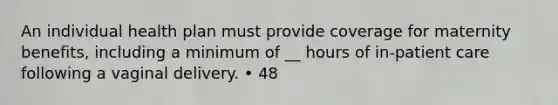 An individual health plan must provide coverage for maternity benefits, including a minimum of __ hours of in-patient care following a vaginal delivery. • 48