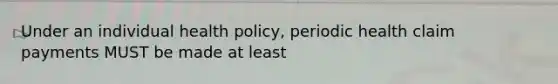 Under an individual health policy, periodic health claim payments MUST be made at least