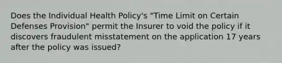 Does the Individual Health Policy's "Time Limit on Certain Defenses Provision" permit the Insurer to void the policy if it discovers fraudulent misstatement on the application 17 years after the policy was issued?