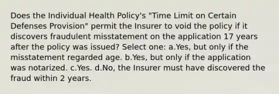 Does the Individual Health Policy's "Time Limit on Certain Defenses Provision" permit the Insurer to void the policy if it discovers fraudulent misstatement on the application 17 years after the policy was issued? Select one: a.Yes, but only if the misstatement regarded age. b.Yes, but only if the application was notarized. c.Yes. d.No, the Insurer must have discovered the fraud within 2 years.